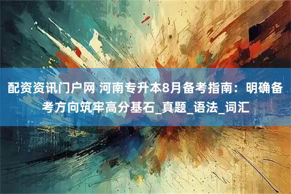 配资资讯门户网 河南专升本8月备考指南：明确备考方向筑牢高分基石_真题_语法_词汇