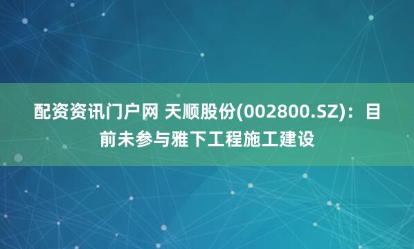 配资资讯门户网 天顺股份(002800.SZ)：目前未参与雅下工程施工建设