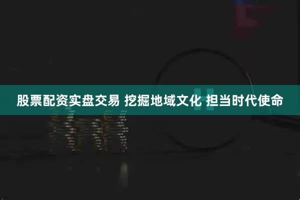 股票配资实盘交易 挖掘地域文化 担当时代使命