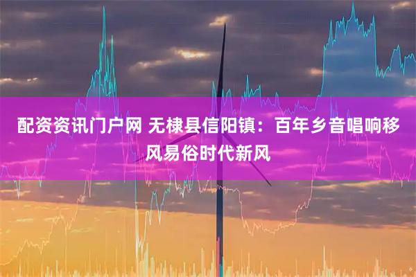 配资资讯门户网 无棣县信阳镇：百年乡音唱响移风易俗时代新风