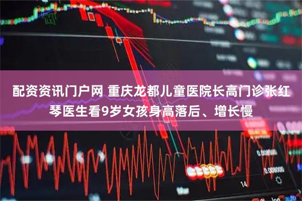 配资资讯门户网 重庆龙都儿童医院长高门诊张红琴医生看9岁女孩身高落后、增长慢