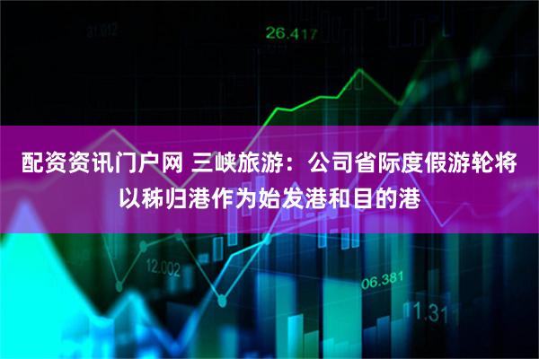 配资资讯门户网 三峡旅游：公司省际度假游轮将以秭归港作为始发港和目的港