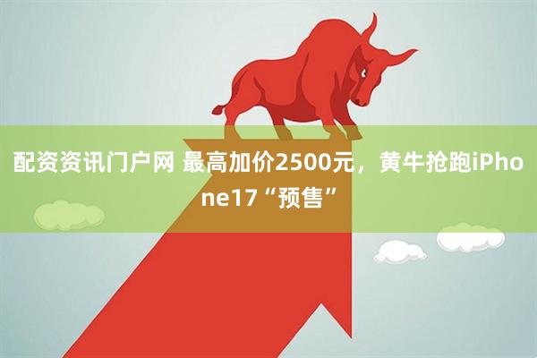 配资资讯门户网 最高加价2500元，黄牛抢跑iPhone17“预售”