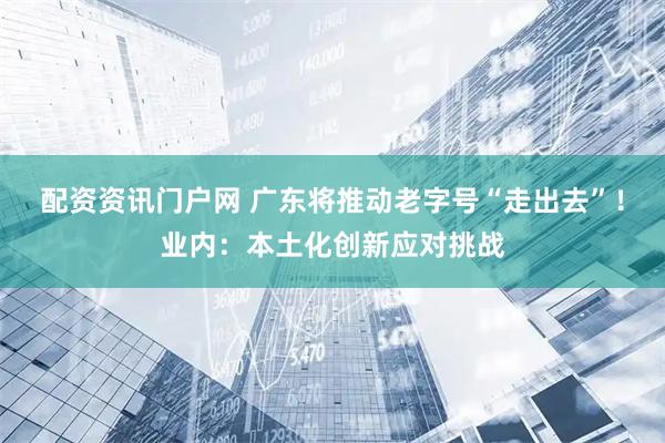 配资资讯门户网 广东将推动老字号“走出去”！业内：本土化创新应对挑战
