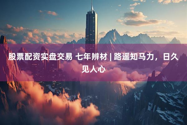股票配资实盘交易 七年辨材 | 路遥知马力，日久见人心