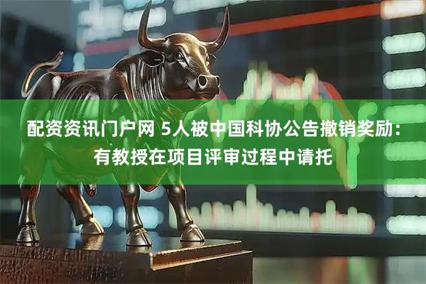 配资资讯门户网 5人被中国科协公告撤销奖励：有教授在项目评审过程中请托