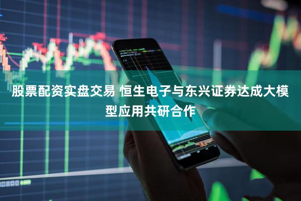 股票配资实盘交易 恒生电子与东兴证券达成大模型应用共研合作