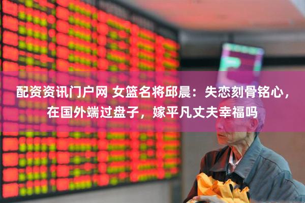 配资资讯门户网 女篮名将邱晨：失恋刻骨铭心，在国外端过盘子，嫁平凡丈夫幸福吗