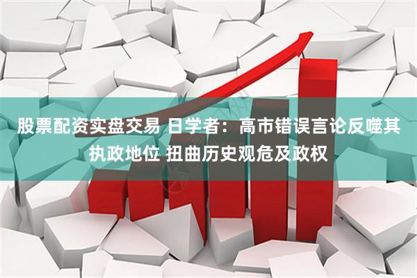 股票配资实盘交易 日学者：高市错误言论反噬其执政地位 扭曲历史观危及政权