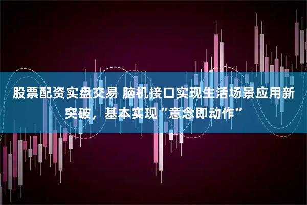 股票配资实盘交易 脑机接口实现生活场景应用新突破，基本实现“意念即动作”