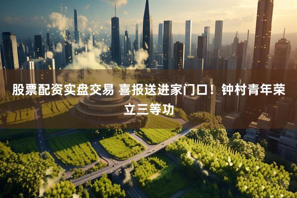 股票配资实盘交易 喜报送进家门口！钟村青年荣立三等功