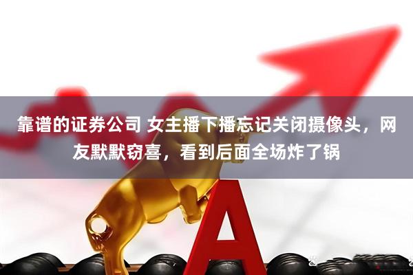 靠谱的证券公司 女主播下播忘记关闭摄像头，网友默默窃喜，看到后面全场炸了锅
