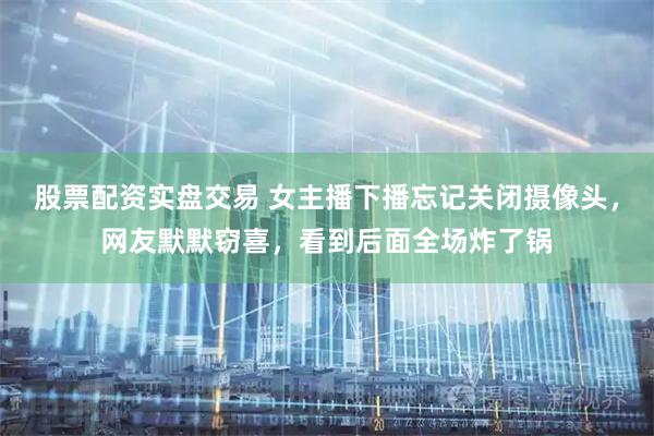 股票配资实盘交易 女主播下播忘记关闭摄像头，网友默默窃喜，看到后面全场炸了锅