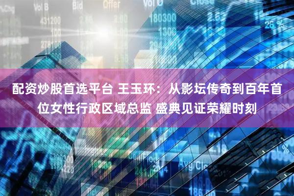 配资炒股首选平台 王玉环：从影坛传奇到百年首位女性行政区域总监 盛典见证荣耀时刻
