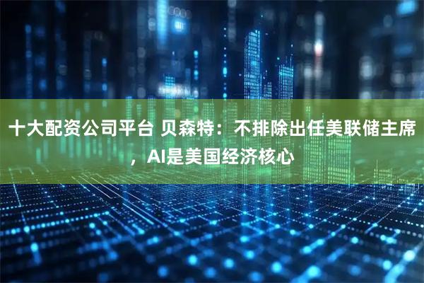 十大配资公司平台 贝森特：不排除出任美联储主席，AI是美国经济核心