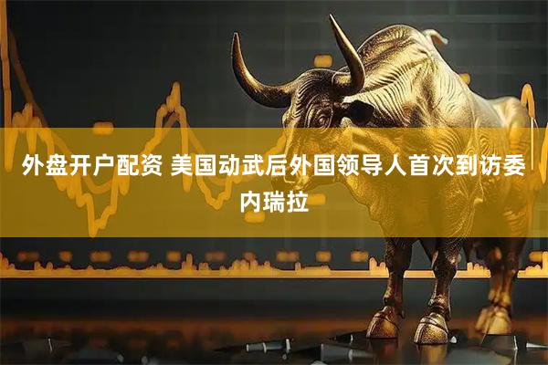 外盘开户配资 美国动武后　外国领导人首次到访委内瑞拉
