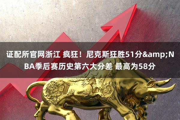 证配所官网浙江 疯狂！尼克斯狂胜51分&NBA季后赛历史第六大分差 最高为58分