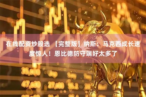 在线配资炒股选 【完整版】纳斯：马克西成长速度惊人！恩比德防守端好太多了