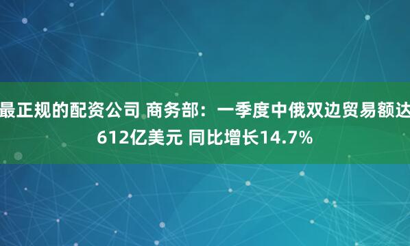 最正规的配资公司 商务部：一季度中俄双边贸易额达612亿美元 同比增长14.7%