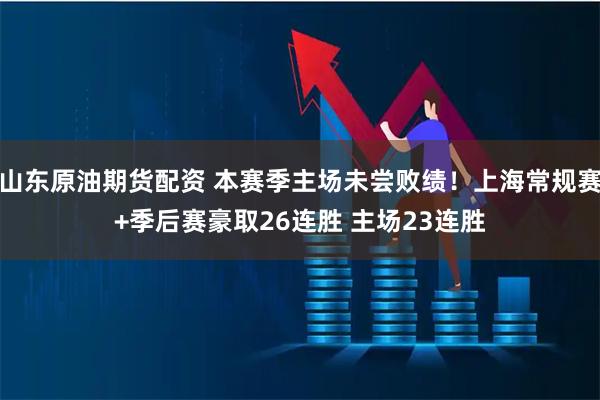 山东原油期货配资 本赛季主场未尝败绩！上海常规赛+季后赛豪取26连胜 主场23连胜