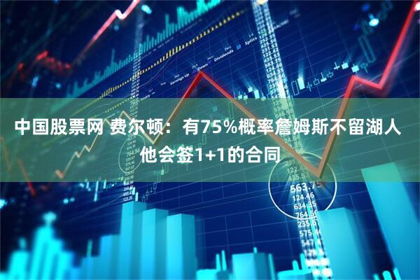 中国股票网 费尔顿：有75%概率詹姆斯不留湖人 他会签1+1的合同