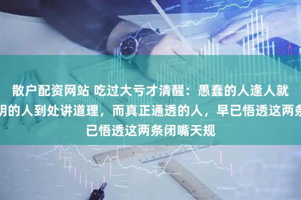 散户配资网站 吃过大亏才清醒：愚蠢的人逢人就诉苦，聪明的人到处讲道理，而真正通透的人，早已悟透这两条闭嘴天规