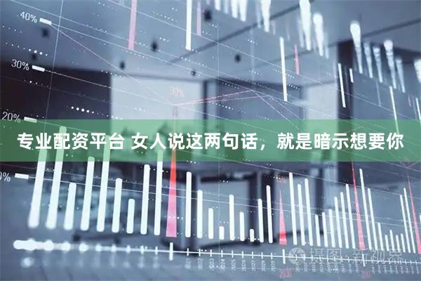 专业配资平台 女人说这两句话，就是暗示想要你